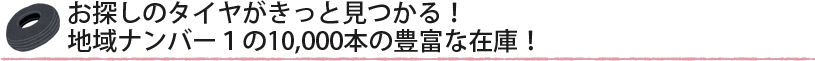 お探しのタイヤがきっと見つかる!地域ナンバー1の10,000本の豊富な在庫!