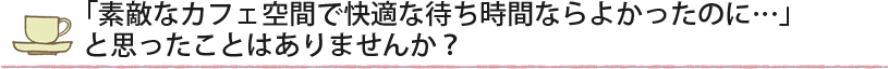 「素敵なカフェ空間で快適な待ち時間ならよかったのに…」と思ったことはありませんか?